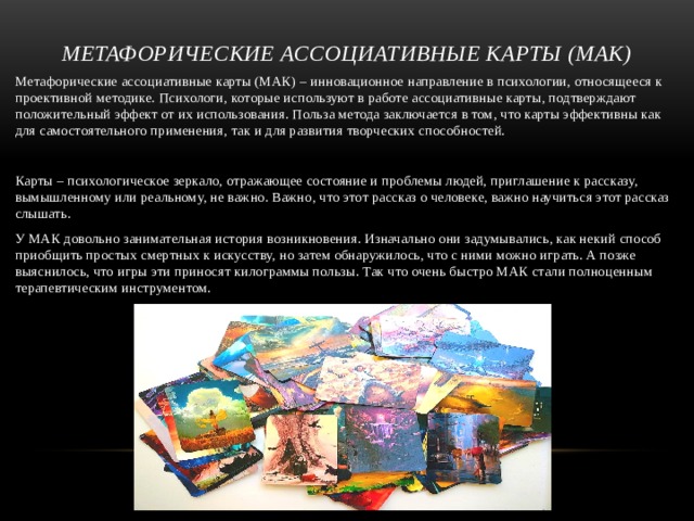 Метафорические ассоциативные карты (МАК) Метафорические ассоциативные карты (МАК) – инновационное направление в психологии, относящееся к проективной методике. Психологи, которые используют в работе ассоциативные карты, подтверждают положительный эффект от их использования. Польза метода заключается в том, что карты эффективны как для самостоятельного применения, так и для развития творческих способностей. Карты – психологическое зеркало, отражающее состояние и проблемы людей, приглашение к рассказу, вымышленному или реальному, не важно. Важно, что этот рассказ о человеке, важно научиться этот рассказ слышать. У МАК довольно занимательная история возникновения. Изначально они задумывались, как некий способ приобщить простых смертных к искусству, но затем обнаружилось, что с ними можно играть. А позже выяснилось, что игры эти приносят килограммы пользы. Так что очень быстро МАК стали полноценным терапевтическим инструментом. 