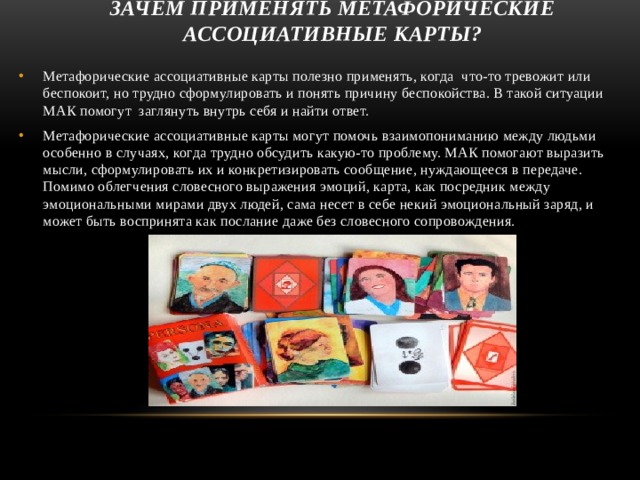 зачем применять метафорические ассоциативные карты? Метафорические ассоциативные карты полезно применять, когда что-то тревожит или беспокоит, но трудно сформулировать и понять причину беспокойства. В такой ситуации МАК помогут заглянуть внутрь себя и найти ответ. Метафорические ассоциативные карты могут помочь взаимопониманию между людьми особенно в случаях, когда трудно обсудить какую-то проблему. МАК помогают выразить мысли, сформулировать их и конкретизировать сообщение, нуждающееся в передаче. Помимо облегчения словесного выражения эмоций, карта, как посредник между эмоциональными мирами двух людей, сама несет в себе некий эмоциональный заряд, и может быть воспринята как послание даже без словесного сопровождения. 6 