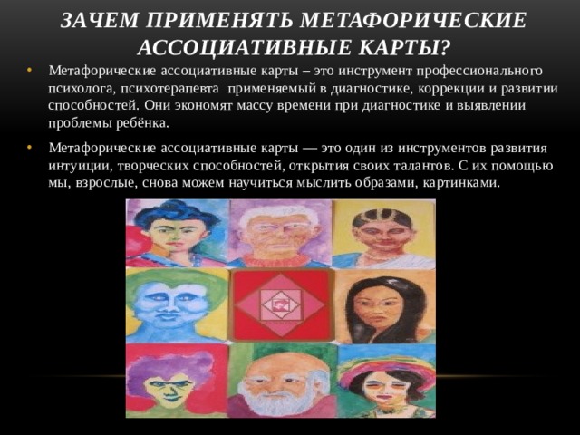 зачем применять метафорические ассоциативные карты? Метафорические ассоциативные карты – это инструмент профессионального психолога, психотерапевта применяемый в диагностике, коррекции и развитии способностей. Они экономят массу времени при диагностике и выявлении проблемы ребёнка. Метафорические ассоциативные карты — это один из инструментов развития интуиции, творческих способностей, открытия своих талантов. С их помощью мы, взрослые, снова можем научиться мыслить образами, картинками. 