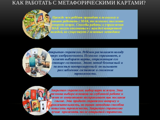 Прежде чем ребёнок приходит к психологу и начинает работать с МАК, то психолог мысленно формирует запрос. Способы работы и упражнения с МАК могут отличаться с каждой конкретной колодой, но существует 2 основные методики: Открытая стратегия. Ребёнок располагает колоду вверх изображениями. Психолог спрашивает, а клиент выбирает карты, отражающие его настоящее состояние. Этот метод безопасный и полностью контролируемый: он вызывает расслабленное состояние и снижение тревожности. Закрытая стратегия: выбор карт вслепую. Эта техника выбора основана на глубинной работе и клиент ее интуитивно воспринимает как послание свыше. Это придает стратегии интригу и привлекательность, но такая методика способна повысить тревожность. Закрытую стратегию лучше применять после открытой стратегии. Как работать с метафорическими картами?   