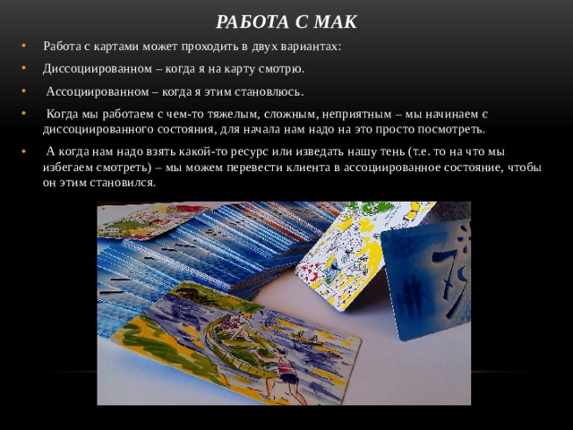 Работа С МАК Работа с картами может проходить в двух вариантах: Диссоциированном – когда я на карту смотрю.  Ассоциированном – когда я этим становлюсь.  Когда мы работаем с чем-то тяжелым, сложным, неприятным – мы начинаем с диссоциированного состояния, для начала нам надо на это просто посмотреть.  А когда нам надо взять какой-то ресурс или изведать нашу тень (т.е. то на что мы избегаем смотреть) – мы можем перевести клиента в ассоциированное состояние, чтобы он этим становился.  