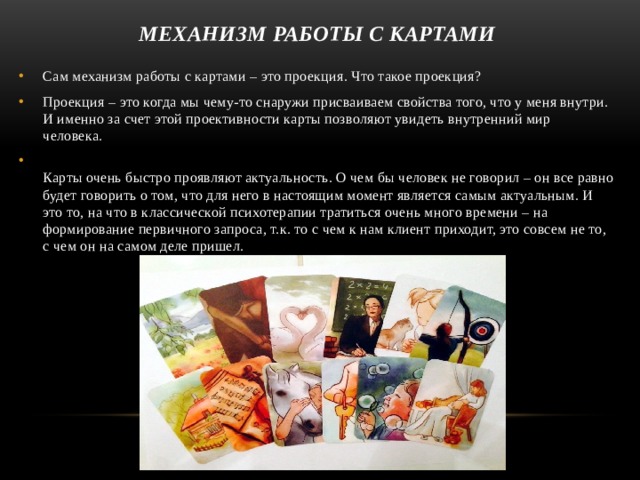 механизм работы с картами Сам механизм работы с картами – это проекция. Что такое проекция? Проекция – это когда мы чему-то снаружи присваиваем свойства того, что у меня внутри. И именно за счет этой проективности карты позволяют увидеть внутренний мир человека.   Карты очень быстро проявляют актуальность. О чем бы человек не говорил – он все равно будет говорить о том, что для него в настоящим момент является самым актуальным. И это то, на что в классической психотерапии тратиться очень много времени – на формирование первичного запроса, т.к. то с чем к нам клиент приходит, это совсем не то, с чем он на самом деле пришел. 