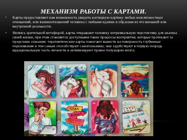 Механизм работы с картами. Карты предоставляют нам возможность увидеть наглядную картину любых межличностных отношений, или взаимоотношений человека с любыми идеями и образами из его внешней или внутренней реальности.  Являясь зрительной метафорой, карты открывают человеку нетри­виальную перспективу для анализа своей жизни, при этом стано­вятся доступными такие процессы восприятия, которые протека­ют за пределами сознания; терапевтические карты помогают вывести на поверхность глубин­ные переживания и тем самым способствуют самопознанию; они задействуют в первую очередь иррациональную часть лич­ности и активизируют правое полушарие мозга;  