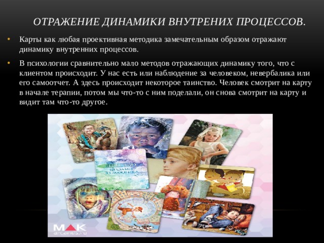 ОТРАЖЕНИЕ ДИНАМИКИ ВНУТРЕНИХ ПРОЦЕССОВ. Карты как любая проективная методика замечательным образом отражают динамику внутренних процессов. В психологии сравнительно мало методов отражающих динамику того, что с клиентом происходит. У нас есть или наблюдение за человеком, невербалика или его самоотчет. А здесь происходит некоторое таинство. Человек смотрит на карту в начале терапии, потом мы что-то с ним поделали, он снова смотрит на карту и видит там что-то другое.  