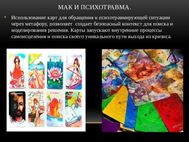 МАК и психотравма. Использование карт для обращения к психотравмирующей ситуации через метафору, позволяет создает безопасный контекст для поиска и моделирования решения. Карты запускают внутренние процессы самоисцеления и поиска своего уникального пути выхода из кризиса.  