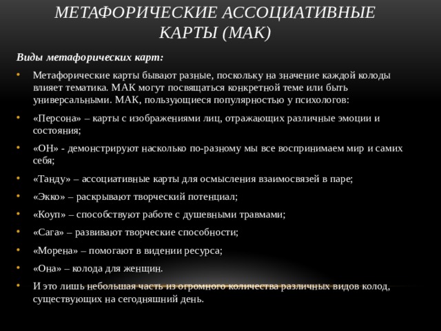 Метафорические ассоциативные карты (МАК) Виды метафорических карт: Метафорические карты бывают разные, поскольку на значение каждой колоды влияет тематика. МАК могут посвящаться конкретной теме или быть универсальными. МАК, пользующиеся популярностью у психологов: «Персона» – карты с изображениями лиц, отражающих различные эмоции и состояния; «OH» - демонстрируют насколько по-разному мы все воспринимаем мир и самих себя; «Танду» – ассоциативные карты для осмысления взаимосвязей в паре; «Экко» – раскрывают творческий потенциал; «Коуп» – способствуют работе с душевными травмами; «Сага» – развивают творческие способности; «Морена» – помогают в видении ресурса; «Она» – колода для женщин. И это лишь небольшая часть из огромного количества различных видов колод, существующих на сегодняшний день. 