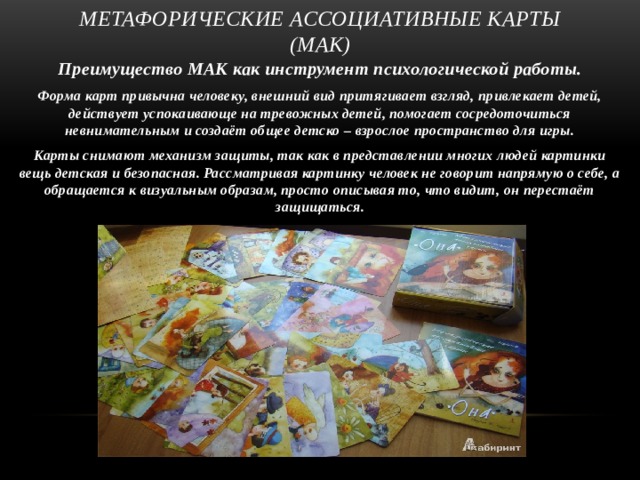 Метафорические ассоциативные карты (МАК) Преимущество МАК как инструмент психологической работы. Форма карт привычна человеку, внешний вид притягивает взгляд, привлекает детей, действует успокаивающе на тревожных детей, помогает сосредоточиться невнимательным и создаёт общее детско – взрослое пространство для игры. Карты снимают механизм защиты, так как в представлении многих людей картинки вещь детская и безопасная. Рассматривая картинку человек не говорит напрямую о себе, а обращается к визуальным образам, просто описывая то, что видит, он перестаёт защищаться.  