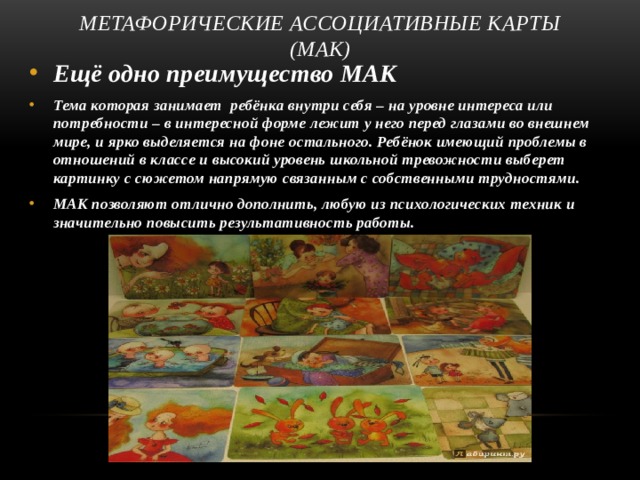 Метафорические ассоциативные карты (МАК) Ещё одно преимущество МАК Тема которая занимает ребёнка внутри себя – на уровне интереса или потребности – в интересной форме лежит у него перед глазами во внешнем мире, и ярко выделяется на фоне остального. Ребёнок имеющий проблемы в отношений в классе и высокий уровень школьной тревожности выберет картинку с сюжетом напрямую связанным с собственными трудностями. МАК позволяют отлично дополнить, любую из психологических техник и значительно повысить результативность работы.   