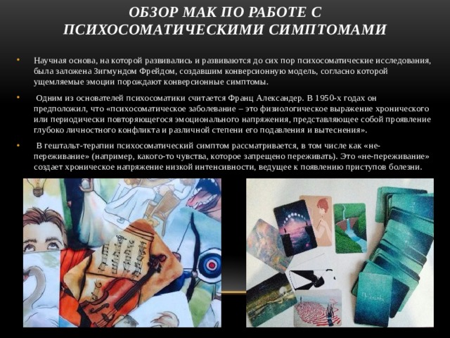 Обзор МАК по работе с психосоматическими симптомами Научная основа, на которой развивались и развиваются до сих пор психосоматические исследования, была заложена Зигмундом Фрейдом, создавшим конверсионную модель, согласно которой ущемляемые эмоции порождают конверсионные симптомы.   Одним из основателей психосоматики считается Франц Александер. В 1950-х годах он предположил, что «психосоматическое заболевание – это физиологическое выражение хронического или периодически повторяющегося эмоционального напряжения, представляющее собой проявление глубоко личностного конфликта и различной степени его подавления и вытеснения».  В гештальт-терапии психосоматический симптом рассматривается, в том числе как «не-переживание» (например, какого-то чувства, которое запрещено переживать). Это «не-переживание» создает хроническое напряжение низкой интенсивности, ведущее к появлению приступов болезни. 
