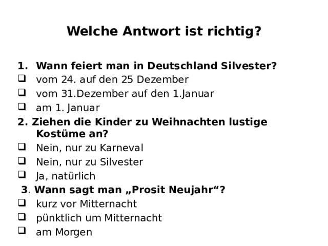 Welche Antwort ist richtig? Wann feiert man in Deutschland Silvester? vom 24. auf den 25 Dezember vom 31.Dezember auf den 1.Januar am 1. Januar 2. Ziehen die Kinder zu Weihnachten lustige Kostüme an? Nein, nur zu Karneval Nein, nur zu Silvester Ja, natürlich  3 . Wann sagt man „Prosit Neujahr“? kurz vor Mitternacht pünktlich um Mitternacht am Morgen 