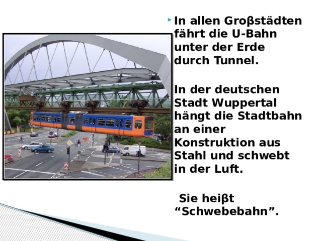  In allen Gro βstädten fährt die U-Bahn unter der Erde durch Tunnel.  In der deutschen Stadt Wuppertal hängt die Stadtbahn an einer Konstruktion aus Stahl und schwebt in der Luft.   Sie heiβt “Schwebebahn”. 