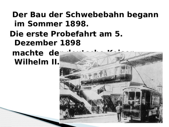  Der Bau der Schwebebahn begann im Sommer 1898. Die erste Probefahrt am 5. Dezember 1898  machte der deutsche Keiser Wilhelm II. 