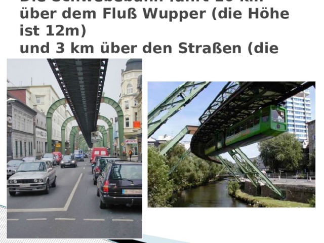 Die Schwebebahn fährt 10 km über dem Fluß Wupper (die Höhe ist 12m)  und 3 km über den Straßen (die Höhe ist 8m) 