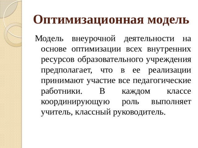 Оптимизационная модель  Модель внеурочной деятельности на основе оптимизации всех внутренних ресурсов образовательного учреждения предполагает, что в ее реализации принимают участие все педагогические работники. В каждом классе координирующую роль выполняет учитель, классный руководитель. 