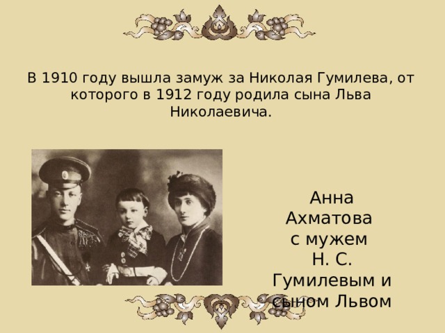 В 1910 году вышла замуж за Николая Гумилева, от которого в 1912 году родила сына Льва Николаевича. Анна Ахматова с мужем Н. С. Гумилевым и сыном Львом   