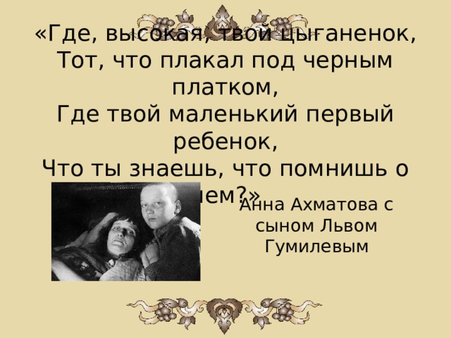 «Где, высокая, твой цыганенок,  Тот, что плакал под черным платком,  Где твой маленький первый ребенок,  Что ты знаешь, что помнишь о нем?» Анна Ахматова с сыном Львом Гумилевым   