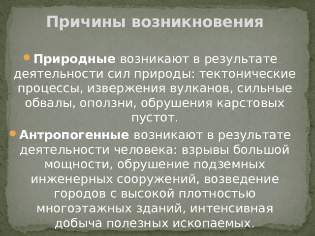 Причины возникновения Природные возникают в результате деятельности сил природы: тектонические процессы, извержения вулканов, сильные обвалы, оползни, обрушения карстовых пустот. Антропогенные возникают в результате деятельности человека: взрывы большой мощности, обрушение подземных инженерных сооружений, возведение городов с высокой плотностью многоэтажных зданий, интенсивная добыча полезных ископаемых. 