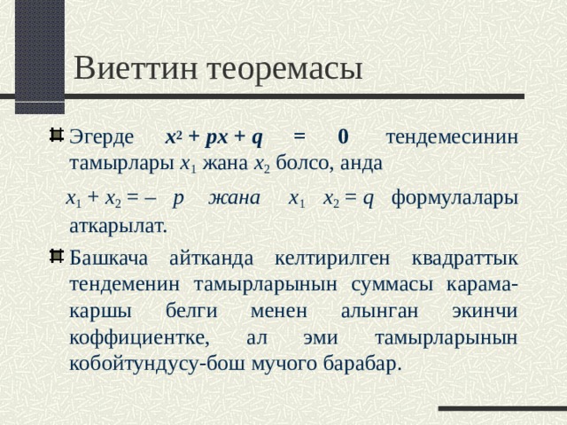 Виеттин теоремасы Эгерде x 2  +  px  +  q = 0   тендемесинин тамырлары x 1 жана x 2  болсо, анда  x 1  +  x 2  = – p  жана   x 1  x 2  =  q формулалары аткарылат. Башкача айтканда келтирилген квадраттык тендеменин тамырларынын суммасы карама-каршы белги менен алынган экинчи коффициентке, ал эми тамырларынын кобойтундусу-бош мучого барабар.   