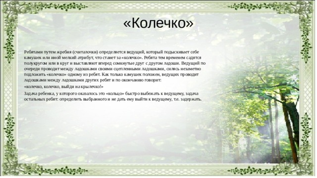 «Колечко» Ребятами путем жребия (считалочки) определяется ведущий, который подыскивает себе камушек или иной мелкий атрибут, что станет за «колечко». Ребята тем временем садятся полукругом или в круг и выставляют вперед сомкнутые друг с другом ладоши. Ведущий по очереди проводит между ладошками своими сцепленными ладошками, силясь незаметно подложить «колечко» одному из ребят. Как только камушек положен, ведущих проводит ладошками между ладошками других ребят и по окончанию говорит: «колечко, колечко, выйди на крылечко!» Задача ребенка, у которого оказалось это «кольцо» быстро выбежать к ведущему, задача остальных ребят: определить выбранного и не дать ему выйти к ведущему, т.е. задержать. 