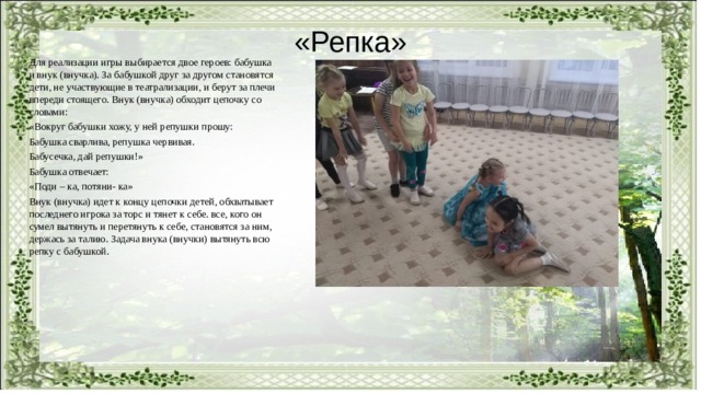 «Репка» Для реализации игры выбирается двое героев: бабушка и внук (внучка). За бабушкой друг за другом становятся дети, не участвующие в театрализации, и берут за плечи впереди стоящего. Внук (внучка) обходит цепочку со словами: «Вокруг бабушки хожу, у ней репушки прошу: Бабушка сварлива, репушка червивая. Бабусечка, дай репушки!» Бабушка отвечает: «Поди – ка, потяни- ка» Внук (внучка) идет к концу цепочки детей, обхватывает последнего игрока за торс и тянет к себе. все, кого он сумел вытянуть и перетянуть к себе, становятся за ним, держась за талию. Задача внука (внучки) вытянуть всю репку с бабушкой. 