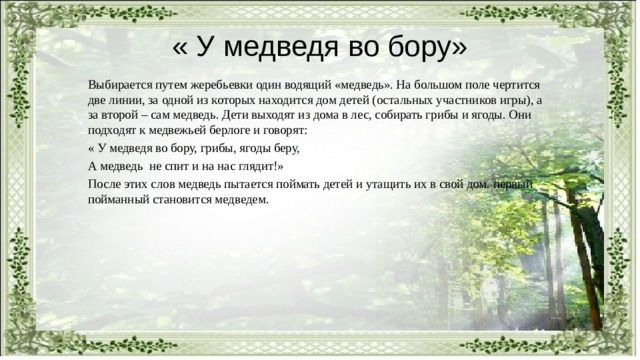 « У медведя во бору» Выбирается путем жеребьевки один водящий «медведь». На большом поле чертится две линии, за одной из которых находится дом детей (остальных участников игры), а за второй – сам медведь. Дети выходят из дома в лес, собирать грибы и ягоды. Они подходят к медвежьей берлоге и говорят: « У медведя во бору, грибы, ягоды беру, А медведь не спит и на нас глядит!» После этих слов медведь пытается поймать детей и утащить их в свой дом. первый пойманный становится медведем. 