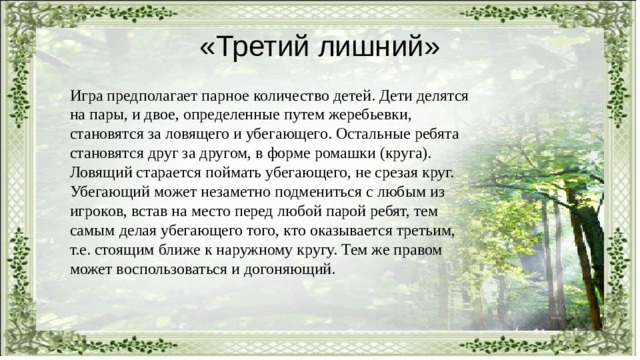 «Третий лишний» Игра предполагает парное количество детей. Дети делятся на пары, и двое, определенные путем жеребьевки, становятся за ловящего и убегающего. Остальные ребята становятся друг за другом, в форме ромашки (круга). Ловящий старается поймать убегающего, не срезая круг. Убегающий может незаметно подмениться с любым из игроков, встав на место перед любой парой ребят, тем самым делая убегающего того, кто оказывается третьим, т.е. стоящим ближе к наружному кругу. Тем же правом может воспользоваться и догоняющий. 