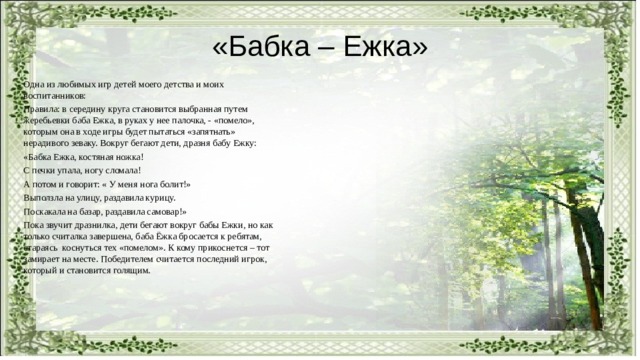 «Бабка – Ежка» Одна из любимых игр детей моего детства и моих воспитанников: Правила: в середину круга становится выбранная путем жеребьевки баба Ежка, в руках у нее палочка, - «помело», которым она в ходе игры будет пытаться «запятнать» нерадивого зеваку. Вокруг бегают дети, дразня бабу Ежку: «Бабка Ежка, костяная ножка! С печки упала, ногу сломала! А потом и говорит: « У меня нога болит!» Выползла на улицу, раздавила курицу. Поскакала на базар, раздавила самовар!» Пока звучит дразнилка, дети бегают вокруг бабы Ежки, но как только считалка завершена, баба Ёжка бросается к ребятам, стараясь коснуться тех «помелом». К кому прикоснется – тот замирает на месте. Победителем считается последний игрок, который и становится голящим. 