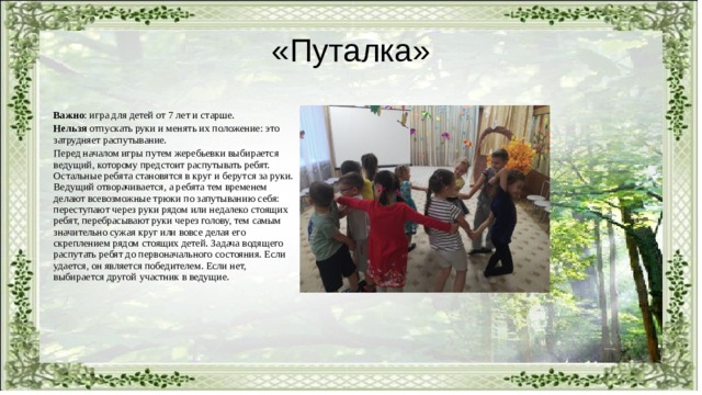 «Путалка» Важно : игра для детей от 7 лет и старше. Нельзя отпускать руки и менять их положение: это затрудняет распутывание. Перед началом игры путем жеребьевки выбирается ведущий, которому предстоит распутывать ребят. Остальные ребята становятся в круг и берутся за руки. Ведущий отворачивается, а ребята тем временем делают всевозможные трюки по запутыванию себя: переступают через руки рядом или недалеко стоящих ребят, перебрасывают руки через голову, тем самым значительно сужая круг или вовсе делая его скреплением рядом стоящих детей. Задача водящего распутать ребят до первоначального состояния. Если удается, он является победителем. Если нет, выбирается другой участник в ведущие. 
