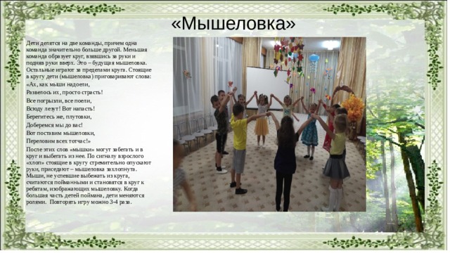 «Мышеловка» Дети делятся на две команды, причем одна команда значительно больше другой. Меньшая команда образует круг, взявшись за руки и подняв руки вверх. Это – будущая мышеловка. Остальные играют за пределами круга. Стоящие в кругу дети (мышеловка) приговаривают слова: «Ах, как мыши надоели, Развелось их, просто страсть! Все погрызли, все поели, Всюду лезут! Вот напасть! Берегитесь же, плутовки, Доберемся мы до вас! Вот поставим мышеловки, Переловим всех тотчас!» После этих слов «мышки» могут забегать и в круг и выбегать из нее. По сигналу взрослого «хлоп» стоящие в кругу стремительно опускают руки, приседают – мышеловка захлопнута. Мыши, не успевшие выбежать из круга, считаются пойманными и становятся в круг к ребятам, изображающих мышеловку. Когда большая часть детей поймана, дети меняются ролями. Повторять игру можно 3-4 раза. 