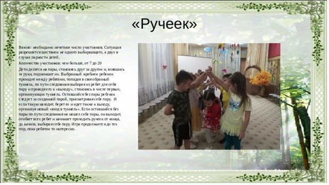 «Ручеек» Важно: необходимо нечетное число участников. Ситуация разрешается шествием не одного выбирающего, а двух в случае парности детей. Количество участников: чем больше, от 7 до 20 Дети делятся на пары, становясь друг за другом и, взявшись за руки, поднимают их. Выбранный жребием ребенок проходит между ребятами, попадая в своеобразный туннель, по пути следования выбирая из ребят для себя пару и проводя его к «выходу», становясь в числе первых, организующих туннель. Оставшийся без пары ребенок следует за созданной парой, присматривая себе пару. И если такую находит, берет ее и идет также к выходу, организуя новый «вход в туннель». Если оставшийся без пары по пути следования не нашел себе пары, он выходит, огибает всех ребят и начинает проходить ручеек от конца, до начала, выбирая себе пару. Игра продолжается до тех пор, пока ребятам то интересно. 
