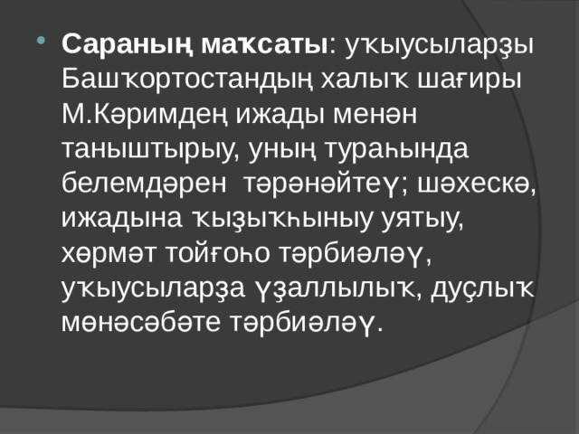 Сараның маҡсаты : уҡыусыларҙы Башҡортостандың халыҡ шағиры М.Кәримдең ижады менән таныштырыу, уның тураһында белемдәрен тәрәнәйтеү; шәхескә, ижадына ҡыҙыҡһыныу уятыу, хөрмәт тойғоһо тәрбиәләү, уҡыусыларҙа үҙаллылыҡ, дуҫлыҡ мөнәсәбәте тәрбиәләү.   