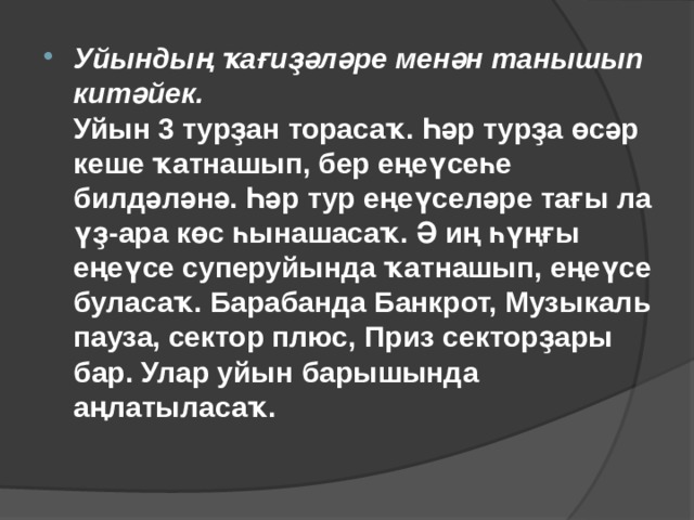 Уйындың ҡағиҙәләре менән танышып китәйек.  Уйын 3 турҙан торасаҡ. Һәр турҙа өсәр кеше ҡатнашып, бер еңеүсеһе билдәләнә. Һәр тур еңеүселәре тағы ла үҙ-ара көс һынашасаҡ. Ә иң һүңғы еңеүсе суперуйында ҡатнашып, еңеүсе буласаҡ. Барабанда Банкрот, Музыкаль пауза, сектор плюс, Приз секторҙары бар. Улар уйын барышында аңлатыласаҡ.   