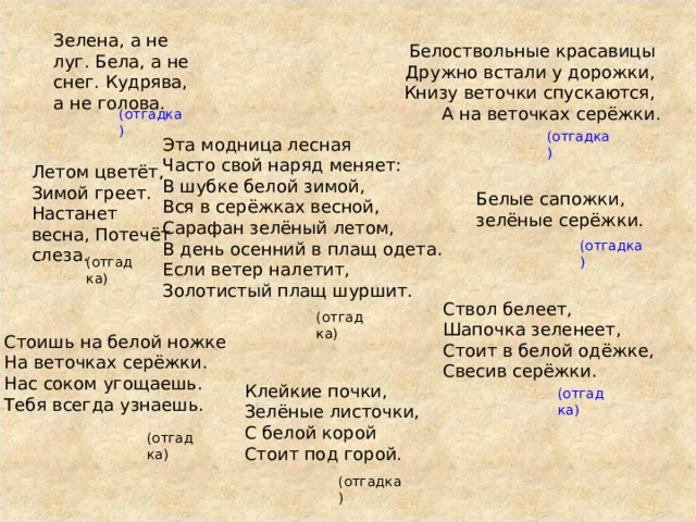 Зелена, а не луг. Бела, а не снег. Кудрява, а не голова. Белоствольные красавицы  Дружно встали у дорожки,  Книзу веточки спускаются,  А на веточках серёжки. (отгадка) (отгадка) Эта модница лесная Часто свой наряд меняет: В шубке белой зимой, Вся в серёжках весной, Сарафан зелёный летом, В день осенний в плащ одета. Если ветер налетит, Золотистый плащ шуршит.   Летом цветёт, Зимой греет. Настанет весна, Потечёт слеза. Белые сапожки, зелёные серёжки. (отгадка) (отгадка) Ствол белеет, Шапочка зеленеет, Стоит в белой одёжке, Свесив серёжки. (отгадка) Стоишь на белой ножке  На веточках серёжки.  Нас соком угощаешь.  Тебя всегда узнаешь. Клейкие почки, Зелёные листочки, С белой корой Стоит под горой. (отгадка) (отгадка) (отгадка) 