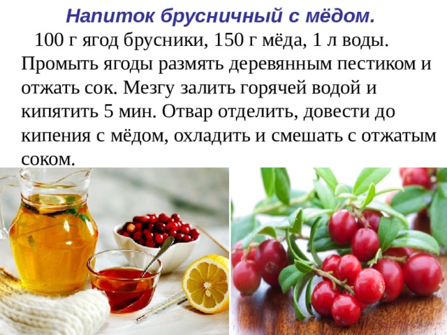 Напиток брусничный с мёдом.   100 г ягод брусники, 150 г мёда, 1 л воды. Промыть ягоды размять деревянным пестиком и отжать сок. Мезгу залить горячей водой и кипятить 5 мин. Отвар отделить, довести до кипения с мёдом, охладить и смешать с отжатым соком.