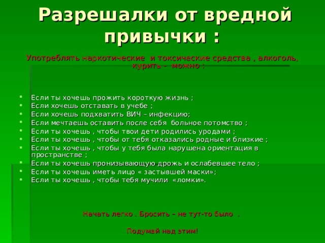 Разрешалки от вредной привычки : Употреблять наркотические и токсические средства , алкоголь, курить - можно : Если ты хочешь прожить короткую жизнь ; Если хочешь отставать в учебе ; Если хочешь подхватить ВИЧ – инфекцию; Если мечтаешь оставить после себя больное потомство ; Если ты хочешь , чтобы твои дети родились уродами ; Если ты хочешь , чтобы от тебя отказались родные и близкие ; Если ты хочешь , чтобы у тебя была нарушена ориентация в пространстве ; Если ты хочешь пронизывающую дрожь и ослабевшее тело ; Если ты хочешь иметь лицо « застывшей маски»; Если ты хочешь , чтобы тебя мучили «ломки». Начать легко . Бросить – не тут-то было . Подумай над этим!