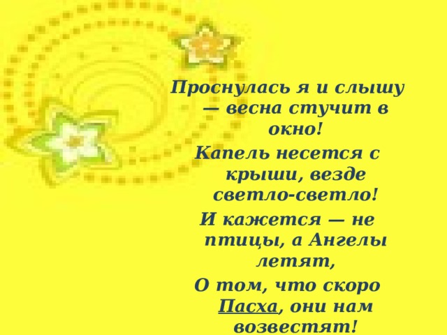 Проснулась я и слышу — весна стучит в окно! Капель несется с крыши, везде светло-светло! И кажется — не птицы, а Ангелы летят, О том, что скоро Пасха , они нам возвестят!  