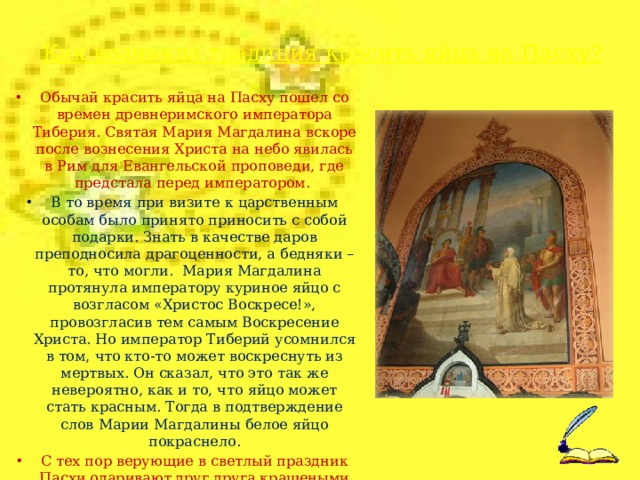 Как возникла традиция красить яйца на Пасху?   Обычай красить яйца на Пасху пошел со времен древнеримского императора Тиберия. Святая Мария Магдалина вскоре после вознесения Христа на небо явилась в Рим для Евангельской проповеди, где предстала перед императором. В то время при визите к царственным особам было принято приносить с собой подарки. Знать в качестве даров преподносила драгоценности, а бедняки – то, что могли. Мария Магдалина протянула императору куриное яйцо с возгласом «Христос Воскресе!», провозгласив тем самым Воскресение Христа. Но император Тиберий усомнился в том, что кто-то может воскреснуть из мертвых. Он сказал, что это так же невероятно, как и то, что яйцо может стать красным. Тогда в подтверждение слов Марии Магдалины белое яйцо покраснело. С тех пор верующие в светлый праздник Пасхи одаривают друг друга крашеными яйцами со словами «Христос Воскрес!» – «Воистину воскрес!».  