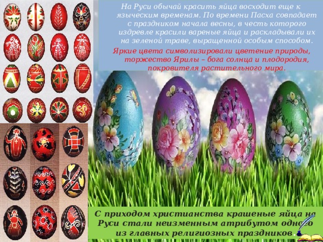 На Руси обычай красить яйца восходит еще к языческим временам. По времени Пасха совпадает с праздником начала весны, в честь которого издревле красили вареные яйца и раскладывали их на зеленой траве, выращенной особым способом.  Яркие цвета символизировали цветение природы, торжество Ярилы – бога солнца и плодородия, покровителя растительного мира.  С приходом христианства крашеные яйца на Руси стали неизменным атрибутом одного из главных религиозных праздников .  