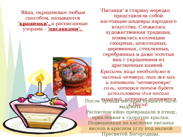  'Писанки' в старину нередко представляли собой настоящие шедевры народного искусства. Сложилась художественная традиция, появились коллекции сахарных, шоколадных, деревянных, стеклянных, серебрянных и даже золотых яиц с украшением из драгоценных камней. Красить яйца необходимо в чистый четверг, так же как и готовить 'четверговую' соль, которая потом будет использована для посола кушаний, которые готовятся к Пасхе . Яйца, окрашенные любым способом, называются 'крашенки', а расписанные узорами - 'писанками'. После Троицы писанки принято было выдувать.  Расписное яйцо превращали в птицу, приклеивая к скорлупе крылья. Подвешанная на кисточке писанка висела в красном углу под иконой Пресвятой Богородицы.  