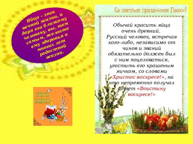 Яйцо – знак вечной жизни, и даря его близкому человеку, вы, тем самым, желаете ему здоровья и многих лет радостной жизни. Обычай красить яйца очень древний. Русский человек, встречая кого-либо, независимо от чинов и званий обязательно должен был с ним поцеловаться, угостить его крашеным яичком, со словами «Христос воскресе!» , на что непременно получал ответ «Воистину воскресе!»  