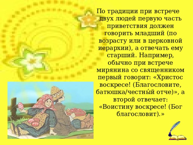 По традиции при встрече двух людей первую часть приветствия должен говорить младший (по возрасту или в церковной иерархии), а отвечать ему старший. Например, обычно при встрече мирянина со священником первый говорит: «Христос воскресе! (Благословите, батюшка/честны́й отче)», а второй отвечает: «Воистину воскресе! (Бог благословит).»  