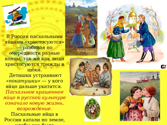 В России пасхальными яйцами «христосуются» — разбивая по очерёдности разные концы, так же как люди христосуются трижды в щёки.  Детишки устраивают «покатушки» — у кого яйцо дальше укатится. Пасхальное крашенное яйцо в русской культуре означало новую жизнь, возрождение. Пасхальные яйца в России катали по земле, чтобы она была плодородной.  