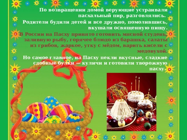 По возвращении домой верующие устраивали пасхальный пир, разговлялись. Родители будили детей и все дружно, помолившись, вкушали освященную пищу.  В России на Пасху принято готовить мясной студень, заливную рыбу, горячее блюдо из барашка, салаты из грибов, жаркое, утку с мёдом, варить кисели с медовухой.  Но самое главное, на Пасху пекли вкусные, сладкие сдобные булки — куличи и готовили творожную пасху.  
