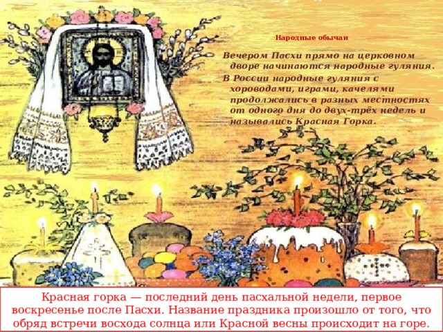 Народные обычаи   Вечером Пасхи прямо на церковном дворе начинаются народные гуляния. В России народные гуляния с хороводами, играми, качелями продолжались в разных местностях от одного дня до двух-трёх недель и назывались Красная Горка.  Красная горка — последний день пасхальной недели, первое воскресенье после Пасхи. Название праздника произошло от того, что обряд встречи восхода солнца или Красной весны происходит на горе.  