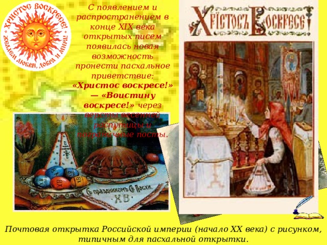 С появлением и распространением в конце XIX века открытых писем появилась новая возможность пронести пасхальное приветствие: «Христос воскресе!» — «Воистину воскресе!» через версты весенней распутицы и пограничные посты. Почтовая открытка Российской империи (начало XX века) с рисунком, типичным для пасхальной открытки.  