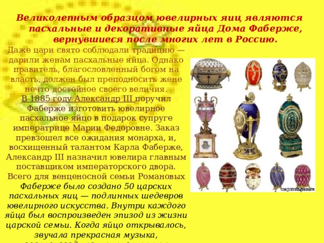 Великолепным образцом ювелирных яиц являются пасхальные и декоративные яйца Дома Фаберже, вернувшиеся после многих лет в Россию. Даже цари свято соблюдали традицию — дарили женам пасхальные яйца. Однако правитель, благословленный богом на власть, должен был преподносить жене нечто достойное своего величия. В 1885 году Александр III поручил Фаберже изготовить ювелирное пасхальное яйцо в подарок супруге императрице Марии Федоровне. Заказ превзошел все ожидания монарха, и, восхищенный талантом Карла Фаберже, Александр III назначил ювелира главным поставщиком императорского двора. Всего для венценосной семьи Романовых Фаберже было создано 50 царских пасхальных яиц — подлинных шедевров ювелирного искусства. Внутри каждого яйца был воспроизведен эпизод из жизни царской семьи. Когда яйцо открывалось, звучала прекрасная музыка, воспроизводимая миниатюрным механизмом.  