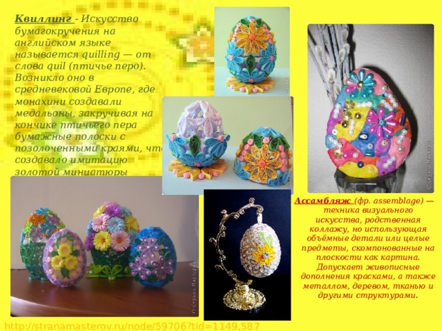 Квиллинг - Искусство бумагокручения на английском языке называется quilling — от слова quil (птичье перо). Возникло оно в средневековой Европе, где монахини создавали медальоны, закручивая на кончике птичьего пера бумажные полоски с позолоченными краями, что создавало имитацию золотой миниатюры Ассамбляж (фр. assemblage) — техника визуального искусства, родственная коллажу, но использующая объёмные детали или целые предметы, скомпонованные на плоскости как картина. Допускает живописные дополнения красками, а также металлом, деревом, тканью и другими структурами . http://stranamasterov.ru/node/59706?tid=1149,587  