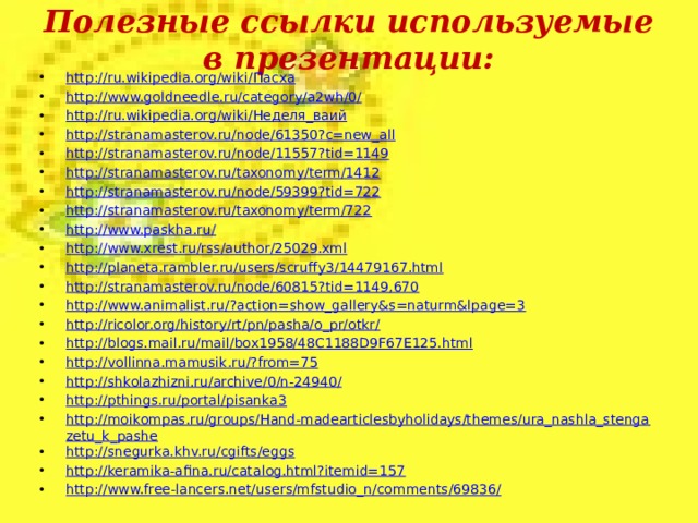 Полезные ссылки используемые в презентации: http://ru.wikipedia.org/wiki/ Пасха http://www.goldneedle.ru/category/a2wh/0/ http://ru.wikipedia.org/wiki/ Неделя_ваий http://stranamasterov.ru/node/61350?c=new_all http://stranamasterov.ru/node/11557?tid=1149 http://stranamasterov.ru/taxonomy/term/1412 http://stranamasterov.ru/node/59399?tid=722 http://stranamasterov.ru/taxonomy/term/722 http://www.paskha.ru/ http://www.xrest.ru/rss/author/25029.xml http://planeta.rambler.ru/users/scruffy3/14479167.html http://stranamasterov.ru/node/60815?tid=1149,670 http://www.animalist.ru/?action=show_gallery&s=naturm&lpage=3 http://ricolor.org/history/rt/pn/pasha/o_pr/otkr/ http://blogs.mail.ru/mail/box1958/48C1188D9F67E125.html http://vollinna.mamusik.ru/?from=75 http://shkolazhizni.ru/archive/0/n-24940/ http://pthings.ru/portal/pisanka3 http://moikompas.ru/groups/Hand-madearticlesbyholidays/themes/ura_nashla_stengazetu_k_pashe http://snegurka.khv.ru/cgifts/eggs http://keramika-afina.ru/catalog.html?itemid=157 http://www.free-lancers.net/users/mfstudio_n/comments/69836/  
