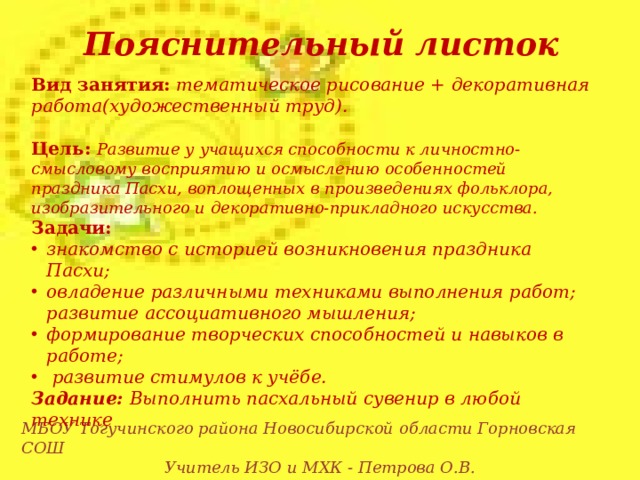 Пояснительный листок Вид занятия:  тематическое рисование + декоративная работа(художественный труд).   Цель:  Развитие у учащихся способности к личностно-смысловому восприятию и осмыслению особенностей праздника Пасхи, воплощенных в произведениях фольклора, изобразительного и декоративно-прикладного искусства. Задачи: знакомство с историей возникновения праздника Пасхи; овладение различными техниками выполнения работ; развитие ассоциативного мышления; формирование творческих способностей и навыков в работе;  развитие стимулов к учёбе. Задание: Выполнить пасхальный сувенир в любой технике МБОУ Тогучинского района Новосибирской области Горновская СОШ Учитель ИЗО и МХК - Петрова О.В.  