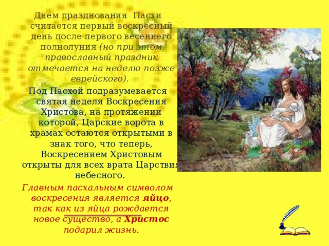 Днем празднования Пасхи считается первый воскресный день после первого весеннего полнолуния (но при этом православный праздник отмечается на неделю позже еврейского). Под Пасхой подразумевается святая неделя Воскресения Христова, на протяжении которой, Царские ворота в храмах остаются открытыми в знак того, что теперь, Воскресением Христовым открыты для всех врата Царствия небесного. Главным пасхальным символом воскресения является яйцо , так как из яйца рождается новое существо, а Христос подарил жизнь .  